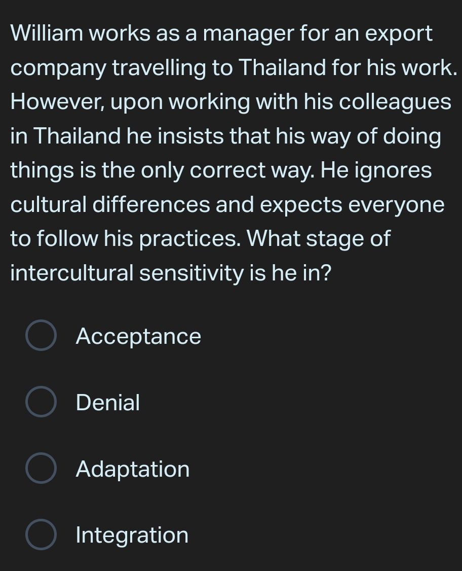 William works as a manager for an export
company travelling to Thailand for his work.
However, upon working with his colleagues
in Thailand he insists that his way of doing
things is the only correct way. He ignores
cultural differences and expects everyone
to follow his practices. What stage of
intercultural sensitivity is he in?
Acceptance
Denial
Adaptation
Integration