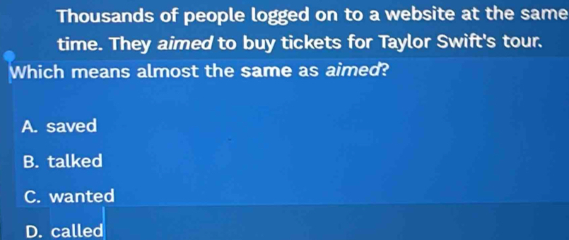 Thousands of people logged on to a website at the same
time. They aimed to buy tickets for Taylor Swift's tour.
Which means almost the same as aimed?
A. saved
B. talked
C. wanted
D. called