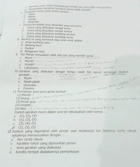 Meminta ayah untuk mengunjungi tempat lain yang lebih mengasyikan
d. Menjeïekkan kerajinan tersebut karena tidak menark
6. Rangkaian bunyi yang teratur disebut
Ritme a Nada
d Dinamika c. Tempo
. Pianissimo adalah jenis dinamika yang berwara....
a. Suara yang dihasilkan sangat keras
K Suara yang dihasilkan sangat lembut. Suara yang dihasilkan bertahap lembut. Suara yang dihasilkan bertahap keras
8. Berikut ini yang termasuk lagu anak-anak adalah . . . .
a. Anak kambing saya
b. Bintang kecil
c. Syukur
d. Bengawan Solo
9. Tari Merak merupakan salat satu tari yang memiliki gerak
a. Murni
b. Mimitif." Imitatif
d. Lokomotor
10. Gerakan yang dilakukan dengan nuh semangat disebut
gerakan . . . .
a. Murni
h. Patah-patah
c. Gemualai
inami  
11. Perhatikan ienis-ienis gerak berikut!
(1) Mimitif
(2) Gejug
(3) Pecak gulu
(4) Imitatif
(5) Ukel
Contoh gerakan murni dalam seni tari ditunjukkan oleh nomor....
a. (1), (2), (4)
b. (1), (3), (5)
c. (3), (4), (5)
d (2), (3), (5)
12.Kostum yang digunakan oleh penari saat melakukan tari bertema cerita rakyat
sebaiknya menyesuaikan dengan. . . .
Alur cerita rakyat
b. Karakter tokoh yang diperankan penari
c. Jenis gerakan yang dilakukan
d. Kondisi tempat diadakannya pementasan