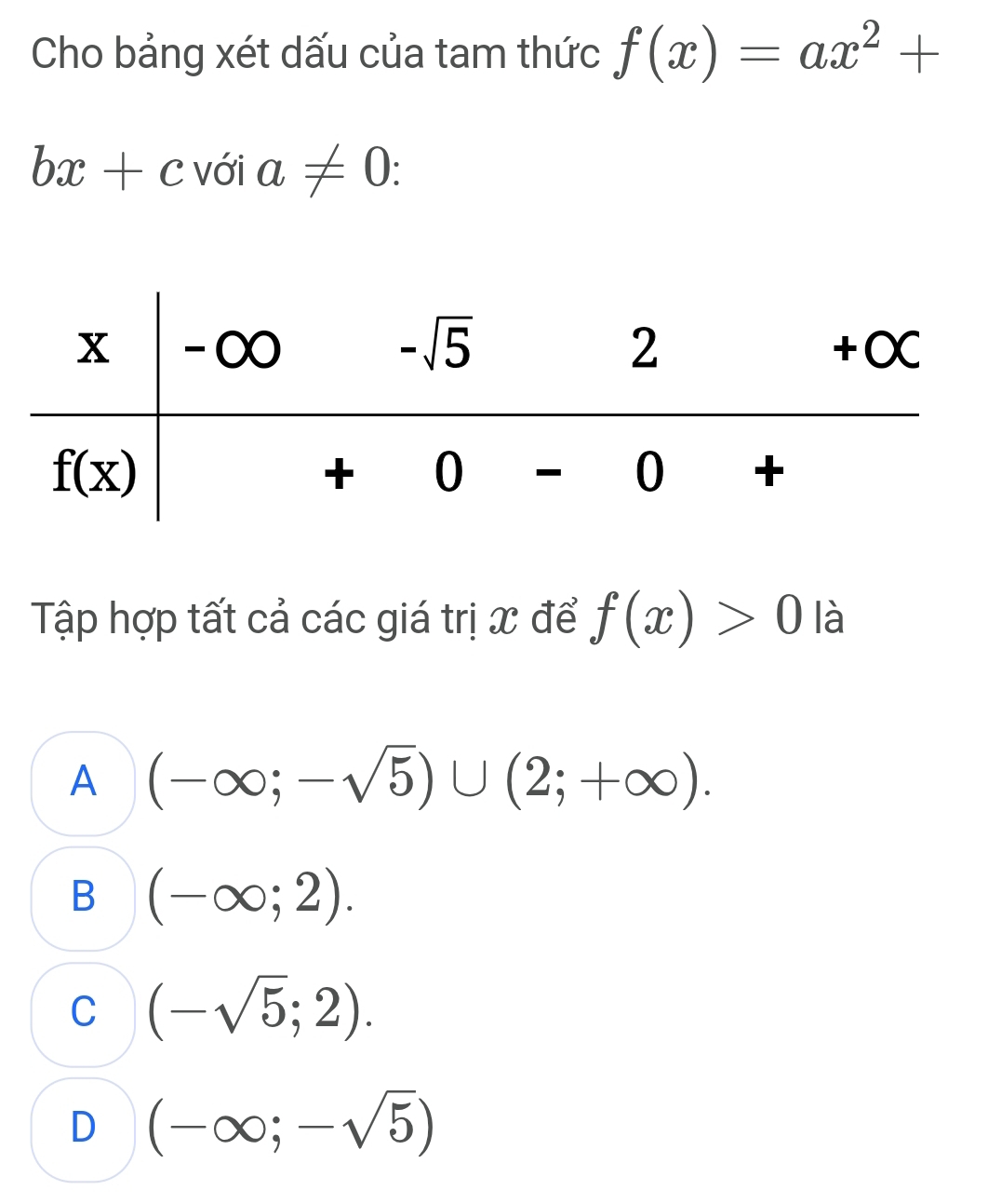 Cho bảng xét dấu của tam thức f(x)=ax^2+
bx+c với a!= 0:
Tập hợp tất cả các giá trị x để f(x)>0 là
A (-∈fty ;-sqrt(5))∪ (2;+∈fty ).
B (-∈fty ;2).
C (-sqrt(5);2).
D (-∈fty ;-sqrt(5))