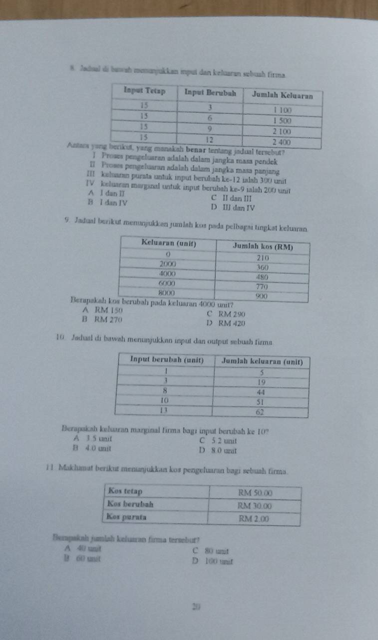 Zadual di bawah monunjukkan imput dan keluaran sobush firma.
Antara ebut?
1 Proses pengeluaran adalah dalam jangka masa pendek
I Proses pengeluaran adalah dalam jangka masa panjan
III keluaran purata untuk input berubah ke -12 ialsh 300 unit
IV keluaran marginal untuk input berubah ke -9 ialah 200 unit
A l dan II C II dan III
B I dan IV D III dan IV
9. Jadual berikut menunjukkan jumlah kos pada pelbagai tingkat keluaran
Berapaka
A RM 150 C RM 290
B RM 270 D RM 420
10. Jadual di bawah menunjukkan input dan output sebuah firma
Berapakah keluaran marginal firma bagi input berubah ke 10?
A 3 5 unil C 5 2 unit
B 4.0 unit D 8 0 uzat
i l Makhumat berikut menunjukkan kos pengeluaran bagi sebush firma.
Bempakah jumlah keluaran firma tersebut?
A 40 unit C 80 unit
B 60 unit D 100 unif
20