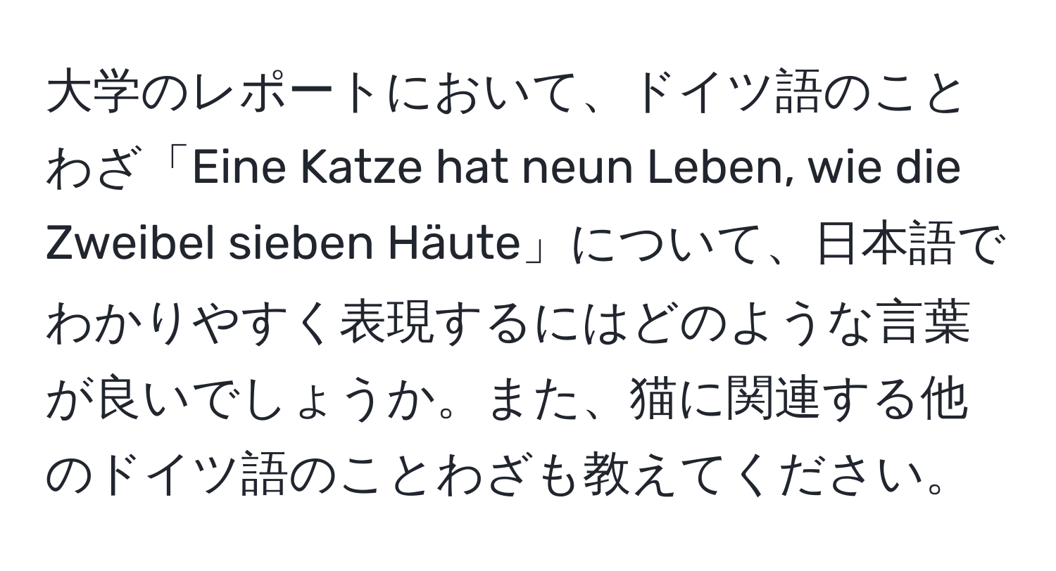 大学のレポートにおいて、ドイツ語のことわざ「Eine Katze hat neun Leben, wie die Zweibel sieben Häute」について、日本語でわかりやすく表現するにはどのような言葉が良いでしょうか。また、猫に関連する他のドイツ語のことわざも教えてください。