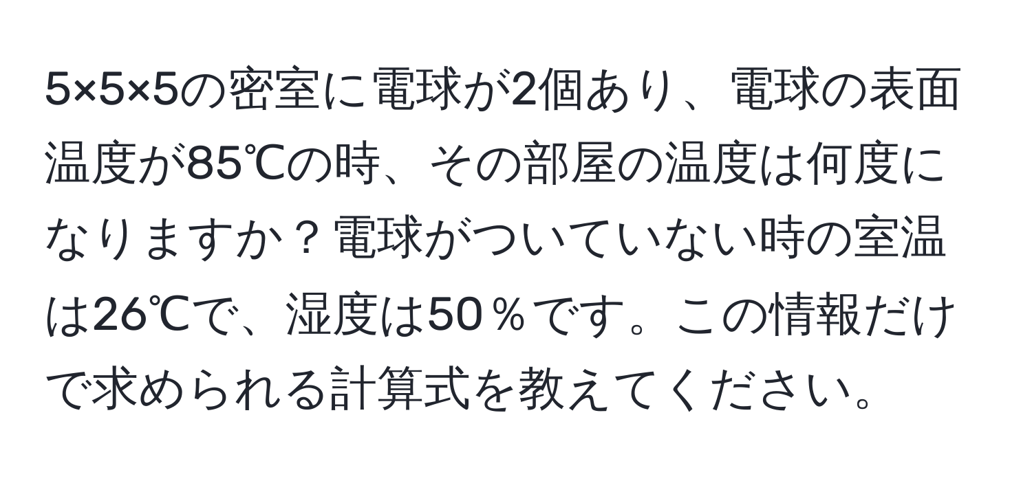 5×5×5の密室に電球が2個あり、電球の表面温度が85℃の時、その部屋の温度は何度になりますか？電球がついていない時の室温は26℃で、湿度は50％です。この情報だけで求められる計算式を教えてください。