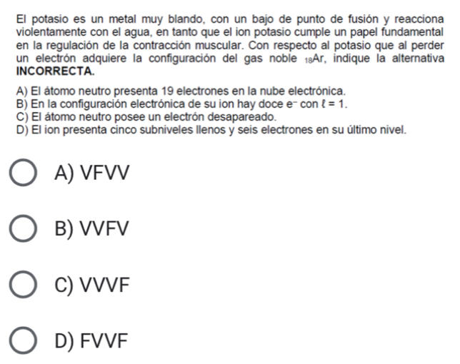 El potasio es un metal muy blando, con un bajo de punto de fusión y reacciona
violentamente con el agua, en tanto que el ion potasio cumple un papel fundamental
en la regulación de la contracción muscular. Con respecto al potasio que al perder
un electrón adquiere la configuración del gas noble ₁Ar, indique la alternativa
INCORRECTA.
A) El átomo neutro presenta 19 electrones en la nube electrónica.
B) En la configuración electrónica de su ion hay doce e- con ell =1.
C) El átomo neutro posee un electrón desapareado.
D) El ion presenta cinco subniveles llenos y seis electrones en su último nivel.
A) VFVV
B) VVFV
C) VVVF
D) FVVF