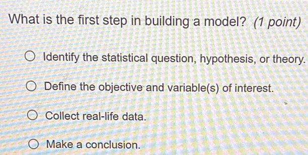 What is the first step in building a model? (1 point)
Identify the statistical question, hypothesis, or theory.
Define the objective and variable(s) of interest.
Collect real-life data.
Make a conclusion.