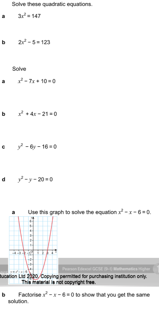 Solve these quadratic equations.
a 3x^2=147
b 2x^2-5=123
Solve
a x^2-7x+10=0
b x^2+4x-21=0
C y^2-6y-16=0
d y^2-y-20=0
a Use this graph to solve the equation x^2-x-6=0.
Pearson Edexcel GCSE (9-1) Mathematics Higher
ducation Ltd 2020, Copying permitted for purchasing institution only.
This material is not copyright free.
b Factorise x^2-x-6=0 to show that you get the same
solution.