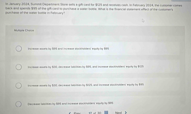 In January 2024, Summit Department Store sells a gift card for $125 and receives cash. In February 2024, the customer comes
back and spends $95 of the gift card to purchase a water bottle. What is the financial statement effect of the customer's
purchase of the water bottle in February?
Multiple Choice
Increase assets by $95 and increase stockholders' equity by $95
Increase assets by $30, decrease liabilities by $95, and increase stockholders' equity by $125
Increase assets by $30, decrease liabilities by $125, and increase stockholders' equity by $95
Decrease liabilities by $95 and increase stockholders' equity by $95
Prev 17 of 30 Next >