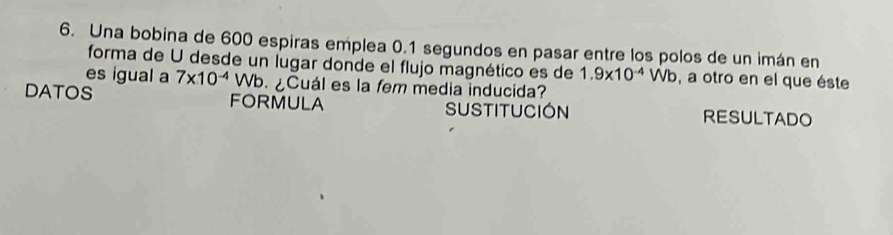 Una bobina de 600 espiras emplea 0.1 segundos en pasar entre los polos de un imán en 
forma de U desde un lugar donde el flujo magnético es de 
es igual a 1.9* 10^(-4)Wb , a otro en el que éste 
DATOS 7* 10^(-4)Wb.∠ ¿Cuál es la fem media inducida? 
FORMULA SUSTITUCIóN RESULTADO