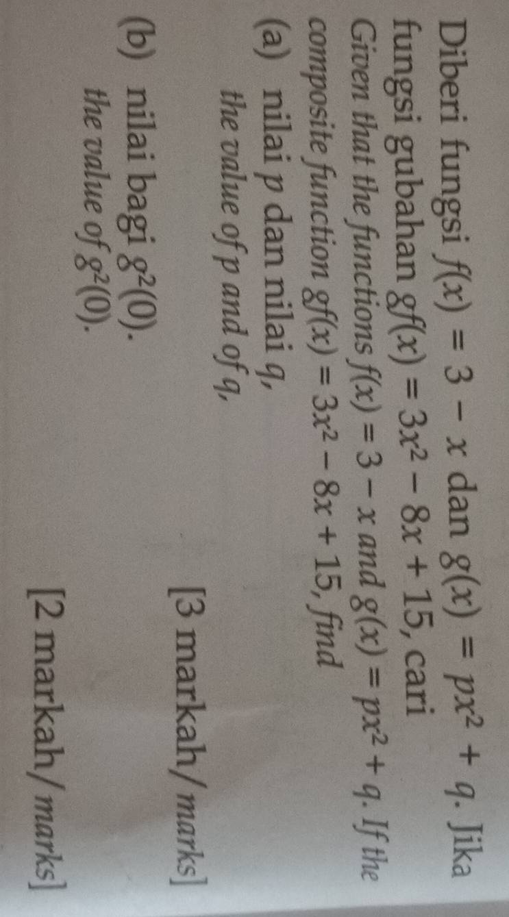 Diberi fungsi f(x)=3-x dan g(x)=px^2+q. Jika 
fungsi gubahan gf(x)=3x^2-8x+15, , cari 
Given that the functions f(x)=3-x and g(x)=px^2+q. If the 
composite function gf(x)=3x^2-8x+15, , find 
(a) nilai p dan nilai q, 
the value of p and of q, 
[3 markah/ marks] 
(b) nilai bagi g^2(0). 
the value of g^2(0). 
[2 markah/marks]