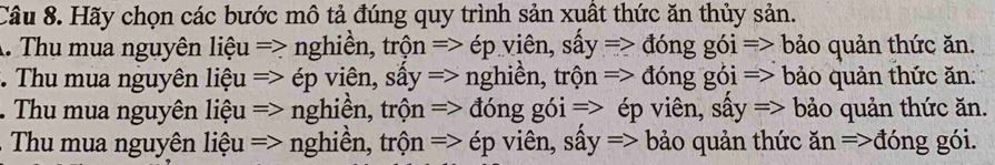 Hãy chọn các bước mô tả đúng quy trình sản xuất thức ăn thủy sản.
A. Thu mua nguyên liệu => nghiền, trộn => ép viên, sấy => đóng gói => bảo quản thức ăn.
:. Thu mua nguyên liệu => ép viên, sấy => nghiền, trộn => đóng gói => bảo quản thức ăn.
Thu mua nguyên liệu => nghiền, trộn => đóng gói => ép viên, sấy => bảo quản thức ăn.
Thu mua nguyên liệu => nghiền, trộn => ép viên, sấy => bảo quản thức ăn =>đóng gói.