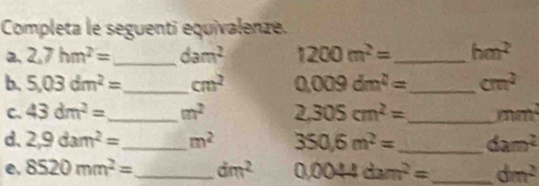 Completa le seguenti equivalenze. 
2、 2,7hm^2= _ dam^2 1200m^2= _ hm^2
b. 5.03dm^2= _ cm^2 0.009dm^2= _ cm^2
C. 43dm^2= _ m^2 2.305cm^2= _  mm
d. 2,9dam^2= _ m^2 350.6m^2= _ dam^2
e, 8520mm^2= _ dm^2 0.0044dam^2= _ dm^2