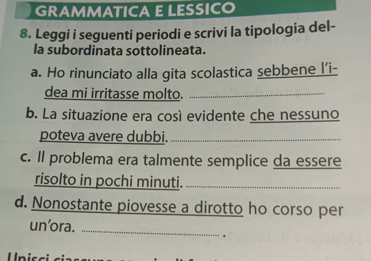 GRAMMATICA ELESSICO 
8. Leggi i seguenti periodi e scrivi la tipologia del- 
la subordinata sottolineata. 
a. Ho rinunciato alla gita scolastica sebbene l’i- 
dea mi irritasse molto._ 
b. La situazione era così evidente che nessuno 
poteva avere dubbi._ 
c. Il problema era talmente semplice da essere 
risolto in pochi minuti._ 
d. Nonostante piovesse a dirotto ho corso per 
un’ora._ 
. 
Unis