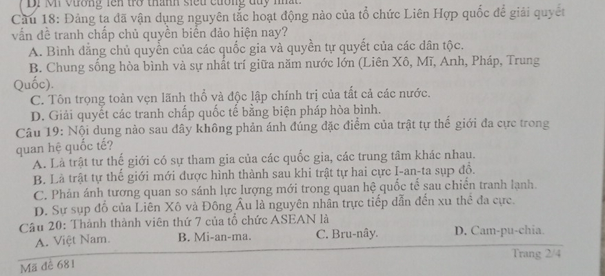 DI Mn vương rên trở thành siếu cương duy nhất
Cầu 18: Đảng ta đã vận dụng nguyên tắc hoạt động nào của tổ chức Liên Hợp quốc để giải quyết
vấn đề tranh chấp chủ quyền biển đảo hiện nay?
A. Bình đằng chủ quyền của các quốc gia và quyền tự quyết của các dân tộc.
B. Chung sống hòa bình và sự nhất trí giữa năm nước lớn (Liên Xô, Mĩ, Anh, Pháp, Trung
Quốc).
C. Tôn trọng toàn vẹn lãnh thổ và độc lập chính trị của tất cả các nước.
D. Giải quyết các tranh chấp quốc tế bằng biện pháp hòa bình.
Câu 19: Nội dung nào sau đây không phản ánh đúng đặc điểm của trật tự thế giới đa cực trong
quan hệ quốc tế?
A. Là trật tư thế giới có sự tham gia của các quốc gia, các trung tâm khác nhau.
B. Là trật tự thế giới mới được hình thành sau khi trật tự hai cực I-an-ta sụp đồ.
C. Phản ánh tương quan so sánh lực lượng mới trong quan hệ quốc tế sau chiến tranh lạnh.
D. Sự sụp đổ của Liên Xô và Đông Âu là nguyên nhân trực tiếp dẫn đến xu thể đa cực.
Câu 20: Thành thành viên thứ 7 của tổ chức ASEAN là
A. Việt Nam. B. Mi-an-ma. C. Bru-nây. D. Cam-pu-chia.
Trang 2/4
Mã đê 681