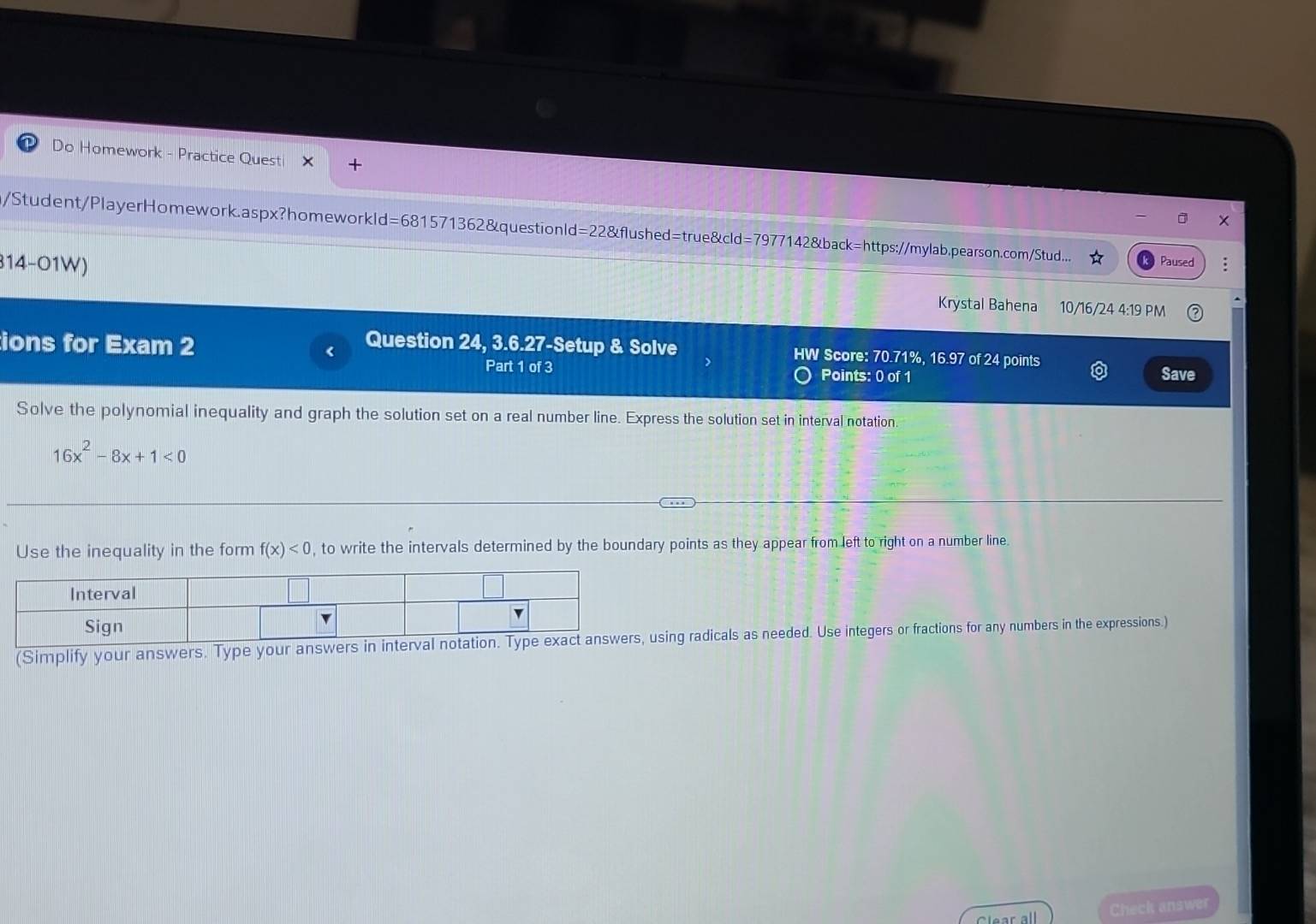 Do Homework - Practice Quest 
m/Student/PlayerHomework.aspx?homeworkld=681571362&questionld=22&flushed=true&cld=7977142&back=https://mylab.pearson.com/Stud... Paused 
314-01W) Krystal Bahena 10/16/24 4:19 PM 
ions for Exam 2 
Question 24, 3.6.27-Setup & Solve HW Score: 70.71%, 16.97 of 24 points 
Part 1 of 3 Points: 0 of 1 Save 
Solve the polynomial inequality and graph the solution set on a real number line. Express the solution set in interval notation.
16x^2-8x+1<0</tex> 
Use the inequality in the form f(x)<0</tex> , to write the intervals determined by the boundary points as they appear from left to right on a number line. 
(Simplify your answers. Type your aning radicals as needed. Use integers or fractions for any numbers in the expressions.) 
Clear all Check answer