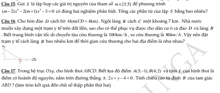 Gọi S là tập hợp các giá trị nguyên của tham số m∈ [3;5] để phưong trình
(m-2)x^4-2(m+1)x^2-3=0 có đúng hai nghiệm phân biệt. Tổng các phần tử của tập S bằng bao nhiêu? 
Câu 16. Cho hòn đảo D cách bờ 4km(CD=4km). Ngôi làng B cách C một khoảng 7 km. Nhà nước 
muốn xây dụng một trạm y tế trên đất liền, sao cho có thể phục vụ được cho dân cư ở cả đảo D và làng B 
. Biết trung bình vận tốc di chuyển tàu cứu thương là 100km/h , xe cứu thương là 80km/h. Vậy nên đặt 
trạm y tế cách làng B bao nhiêu km để thời gian cứu thương cho hai địa điểm là như nhau? 
Câu 17. Trong hệ trục Oxy, cho hình thoi ABCD. Biết tọa độ điểm A(3;-1), B(4;2) và tâm / của hình thoi là 
điểm có hoành độ nguyên, nằm trên đường thắng △ :2x+y-4=0. Tính chiều cao từ đỉnh B của tam giác
ABD ? (làm tròn kết quả đến chữ số thập phân thứ hai)