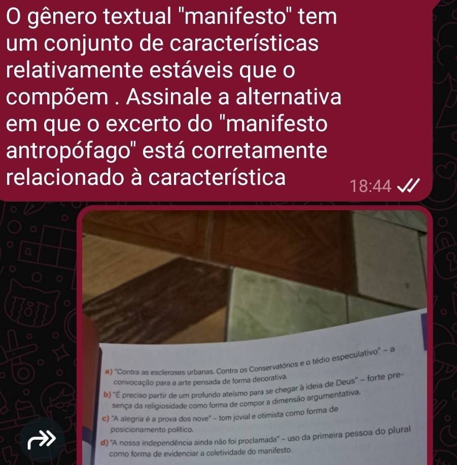 gênero textual 'manifesto' tem
um conjunto de características
relativamente estáveis que o
compõem . Assinale a alternativa
em que o excerto do "manifesto
antropófago'' está corretamente
relacionado à característica
18:44
781
#) ''Contra as escleroses urbanas. Contra os Conservatórios e o tédio especulativo'' - a
convocação para a arte pensada de forma decorativa.
b) ''É preciso partir de um profundo ateísmo para se chegar à ideia de Deus'' - forte pre-
sença da religiosidade como forma de compor a dimensão argumentativa.
c) 'A alegria é a prova dos nove' - tom jovial e otimista como forma de
posicionamento político.
d) 'A nossa independência ainda não foi proclamada'' - uso da primeira pessoa do plural
como forma de evidenciar a coletividade do manifesto.