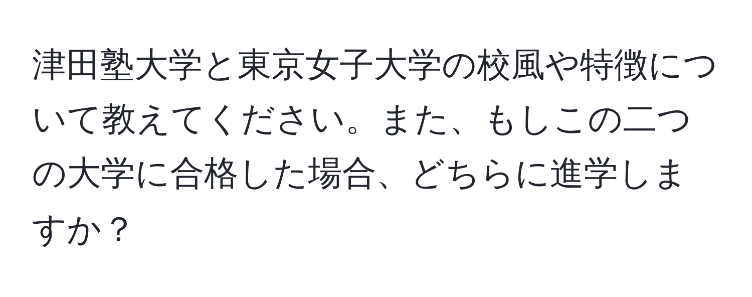 津田塾大学と東京女子大学の校風や特徴について教えてください。また、もしこの二つの大学に合格した場合、どちらに進学しますか？