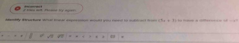 Incorrect 
2 tries left. Please try again. 
Identify Structure What linear expression would you need to subtract from (5x+3) to have a difference of - ? 
+ × +  □ /□   0° sqrt(□ ) Voverline □  < > z (1) π