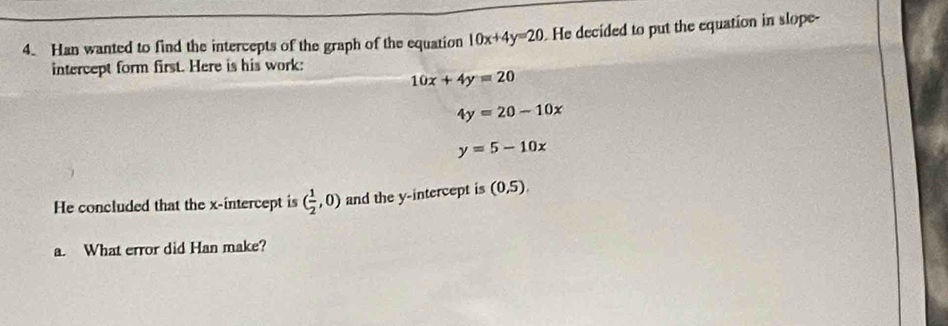 Han wanted to find the intercepts of the graph of the equation 10x+4y=20. He decided to put the equation in slope- 
intercept form first. Here is his work:
10x+4y=20
4y=20-10x
y=5-10x
He concluded that the x-intercept is ( 1/2 ,0) and the y-intercept is (0,5). 
a. What error did Han make?