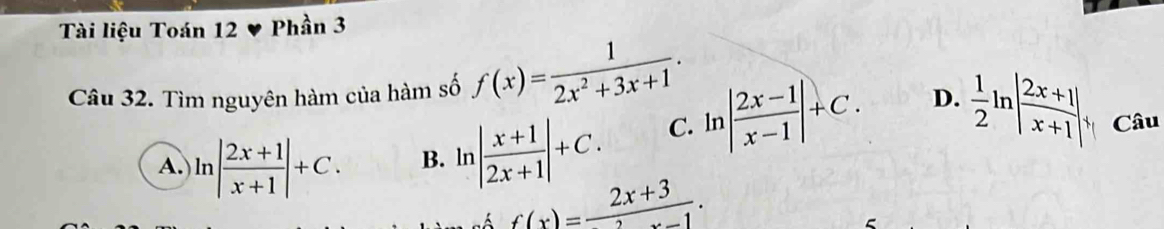 Tài liệu Toán 12 Phần 3
Câu 32. Tìm nguyên hàm của hàm số f(x)= 1/2x^2+3x+1 .
A. ln | (2x+1)/x+1 |+C. B. ln | (x+1)/2x+1 |+C.
C. ln | (2x-1)/x-1 |+C. D.  1/2 ln | (2x+1)/x+1 |, Câu
f(x)= (2x+3)/2 .