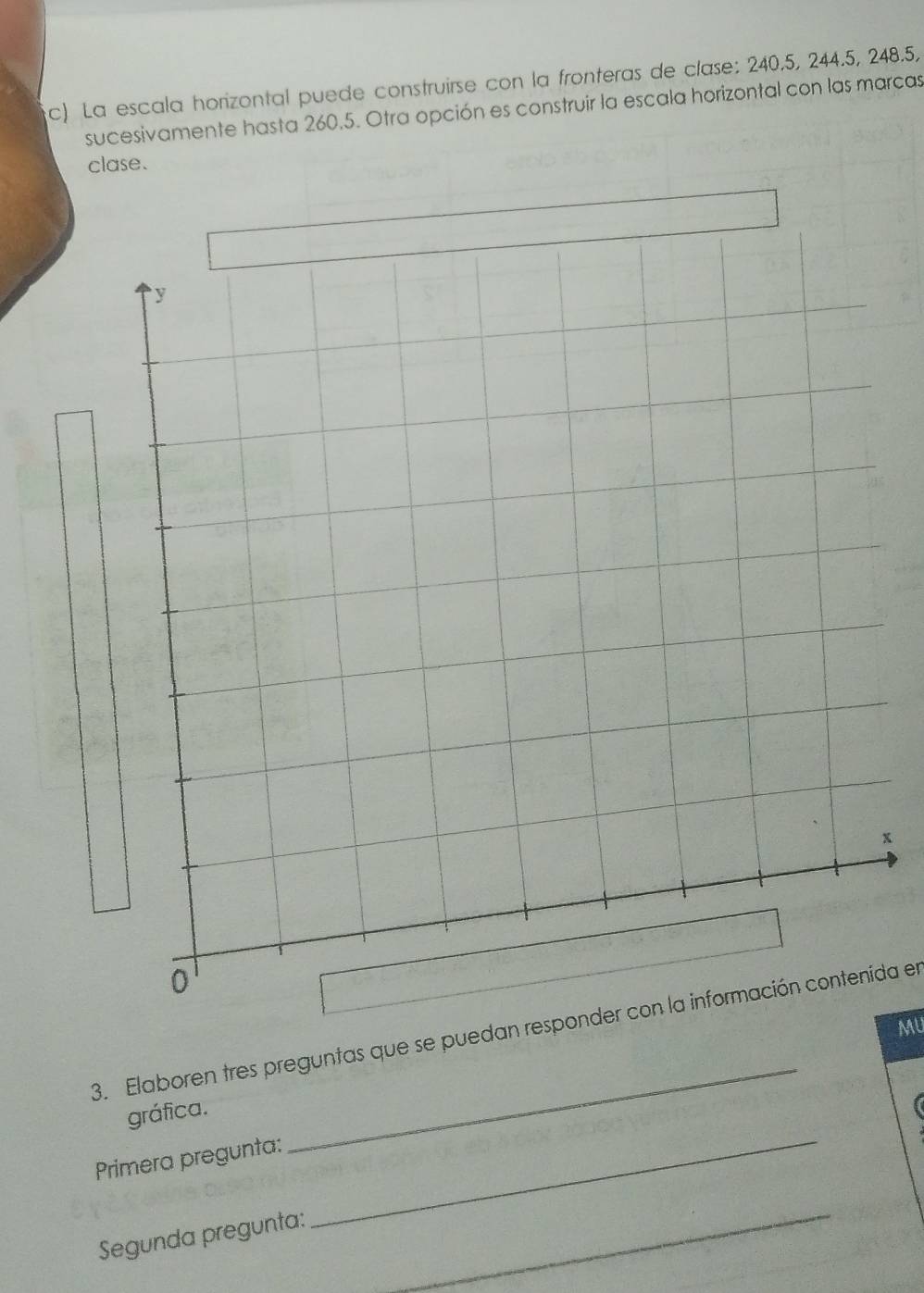 La escala horizontal puede construirse con la fronteras de clase: 240, 5, 244.5, 248.5, 
sucesivamente hasta 260.5. Otra opción es construir la escala horizontal con las marcas 
clase. 
x 
MU 
3. Elaboren tres preguntas que se puedan responder con la información contenida en 
gráfica. 
Primera pregunta: 
_ 
Segunda pregunta: 
_ 
_