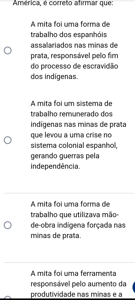 América, é correto afirmar que:
A mita foi uma forma de
trabalho dos espanhóis
assalariados nas minas de
prata, responsável pelo fim
do processo de escravidão
dos indígenas.
A mita foi um sistema de
trabalho remunerado dos
indígenas nas minas de prata
que levou a uma crise no
sistema colonial espanhol,
gerando guerras pela
inde pendência.
A mita foi uma forma de
trabalho que utilizava mão-
de-obra indígena forçada nas
minas de prata.
A mita foi uma ferramenta
responsável pelo aumento da
produtividade nas minas e a