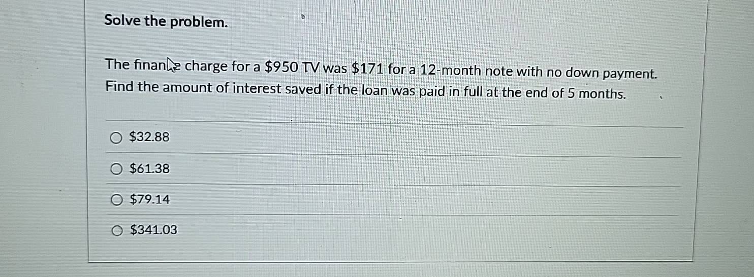 Solve the problem.
The finance charge for a $950 TV was $171 for a 12-month note with no down payment.
Find the amount of interest saved if the loan was paid in full at the end of 5 months.
$32.88
$61.38
$79.14
$341.03