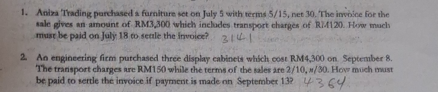 Aniza Trading purchased a furniture set on July 5 with terms 5/15, net 30. The invoice for the 
sale gives an amount of RM3,300 which includes transport charges of RM120. How much 
must be paid on July 18 to settle the invoice? 
2. An engineering firm purchased three display cabinets which cost RM4,300 on September 8. 
The transport charges are RM150 while the terms of the sales are 2/10, #/30. How much must 
be paid to settle the invoice if payment is made on September 13?