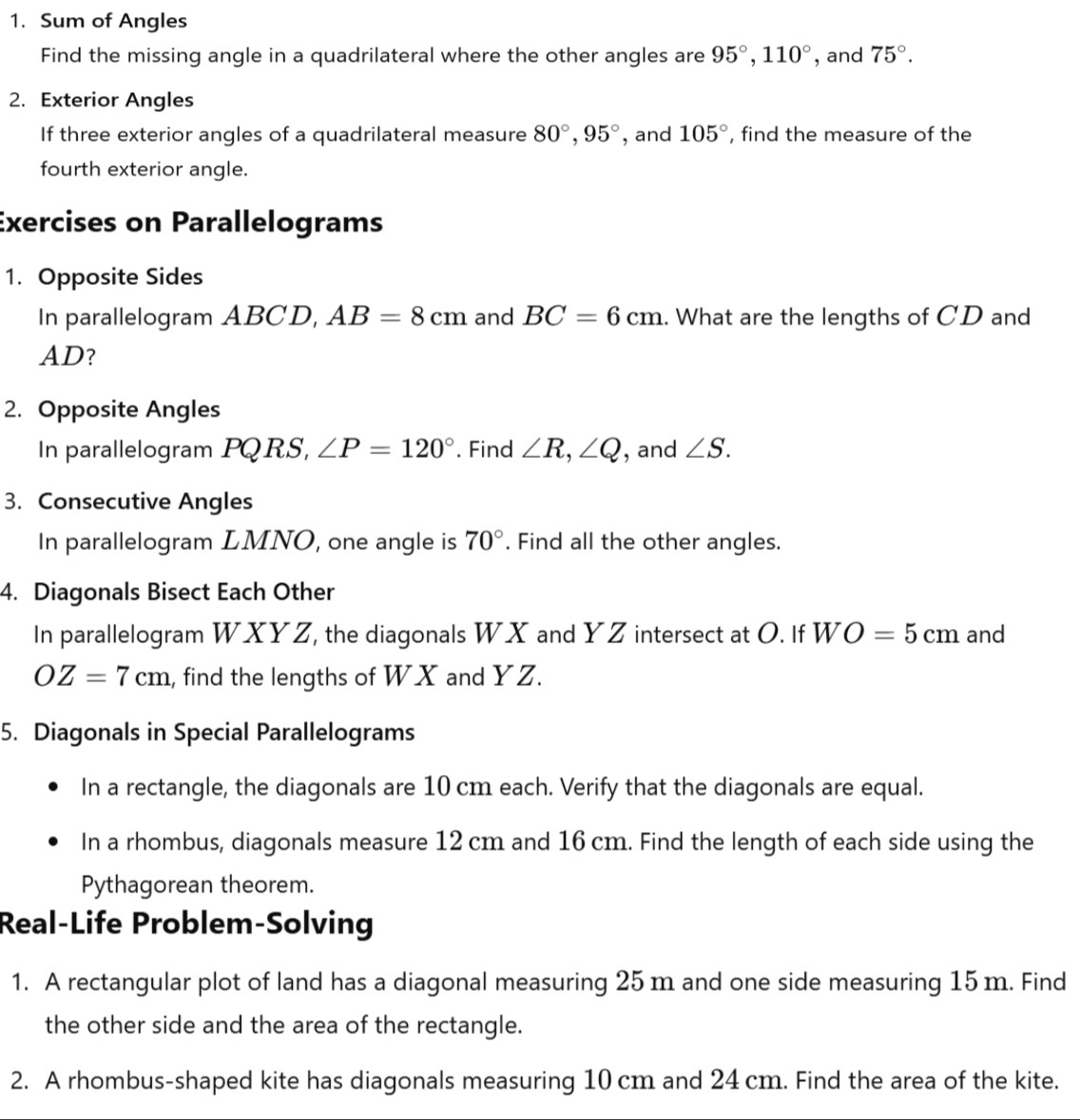 Sum of Angles 
Find the missing angle in a quadrilateral where the other angles are 95°, 110° , and 75°. 
2. Exterior Angles 
If three exterior angles of a quadrilateral measure 80°, 95° , and 105° , find the measure of the 
fourth exterior angle. 
Exercises on Parallelograms 
1. Opposite Sides 
In parallelogram ABCD, AB=8cm and BC=6cm.. What are the lengths of CD and
AD? 
2. Opposite Angles 
In parallelogram PQRS, ∠ P=120°. Find ∠ R, ∠ Q , and ∠ S. 
3. Consecutive Angles 
In parallelogram LMNO, one angle is 70°. Find all the other angles. 
4. Diagonals Bisect Each Other 
In parallelogram WXYZ, the diagonals WX and YZ intersect at O. If W O=5cm and
OZ=7cm , find the lengths of WX and YZ. 
5. Diagonals in Special Parallelograms 
In a rectangle, the diagonals are 10 cm each. Verify that the diagonals are equal. 
In a rhombus, diagonals measure 12 cm and 16 cm. Find the length of each side using the 
Pythagorean theorem. 
Real-Life Problem-Solving 
1. A rectangular plot of land has a diagonal measuring 25 m and one side measuring 15 m. Find 
the other side and the area of the rectangle. 
2. A rhombus-shaped kite has diagonals measuring 10 cm and 24 cm. Find the area of the kite.