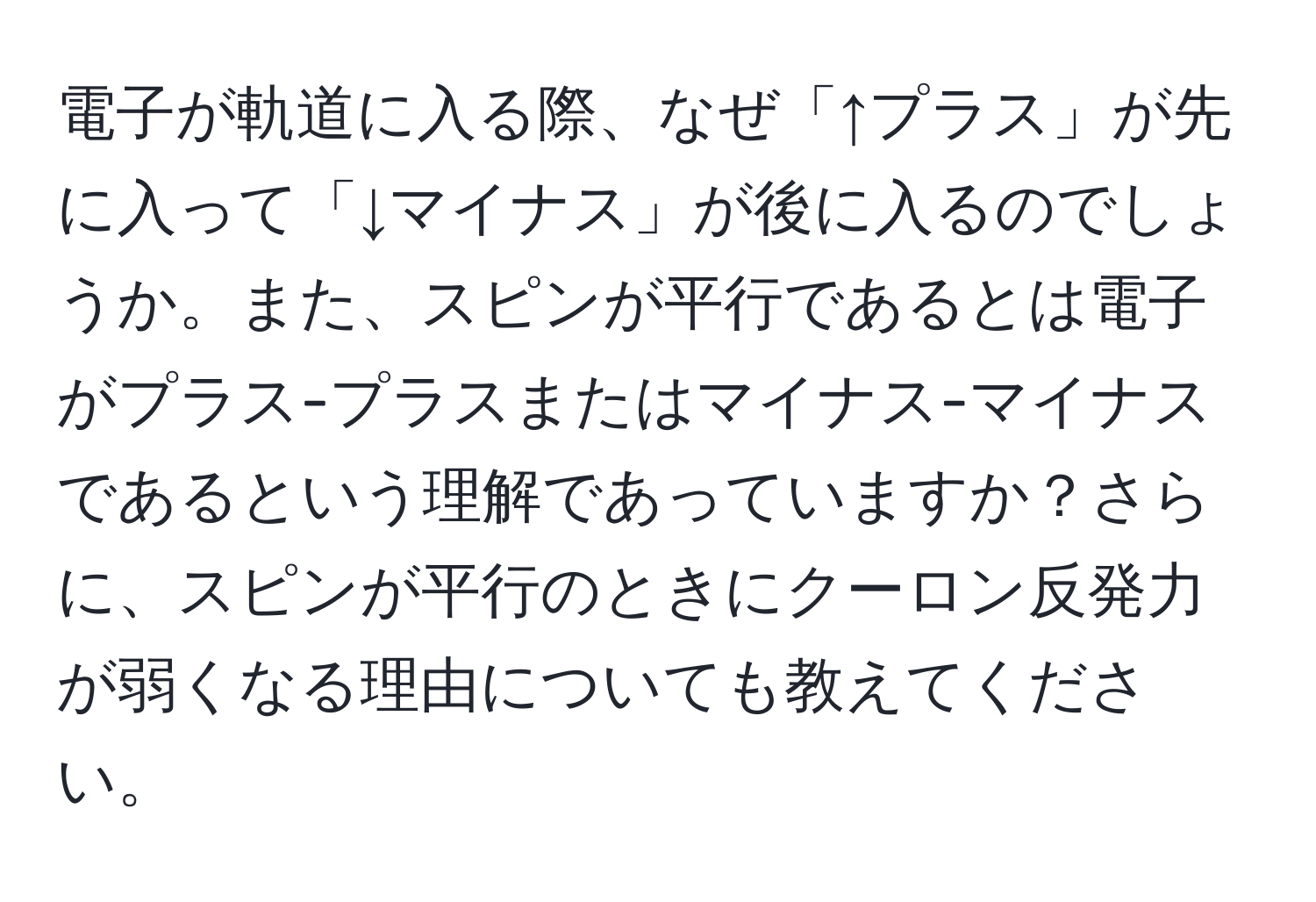 電子が軌道に入る際、なぜ「↑プラス」が先に入って「↓マイナス」が後に入るのでしょうか。また、スピンが平行であるとは電子がプラス-プラスまたはマイナス-マイナスであるという理解であっていますか？さらに、スピンが平行のときにクーロン反発力が弱くなる理由についても教えてください。