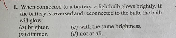 When connected to a battery, a lightbulb glows brightly. If
the battery is reversed and reconnected to the bulb, the bulb
will glow
(a) brighter. (c) with the same brightness.
(b) dimmer. (d) not at all.