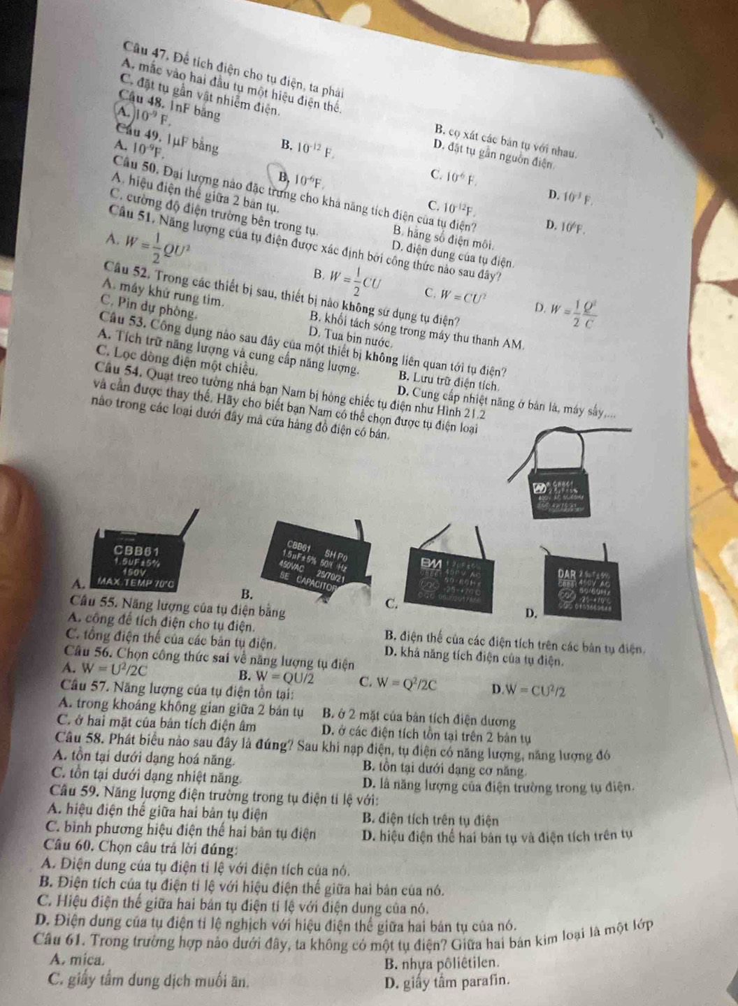 Câu 47, Để tích điện cho tụ điện, ta phải
A. mắc vào hai đầu tụ một hiệu điện thể
C đặt tụ gần vật nhiễm điện.
Câu 48, InF băng
A. 10^(-9)F. B.
Cau 49, 1μF bằng
B. cọ xát các bán tụ với nhau.
A. 10^(-9)F. 10^(-12)F.
D. đặt tụ gần nguồn điện
C.
B, 10^(-6)F. 10^(-6)F.
A. hiệu điện thế giữa 2 bản tụ.
D. 10^(-3)F.
Câu 50, Đại lượng nào đặc trưng cho khả năng tích điện của tự điện?
C. cường độ điện trường bên trong tụ
C. 10^(-12)F. D. 10^6F.
A. W= 1/2 QU^2 B. hãng số điện môi.
Câu 51, Năng lượng của tụ điện được xác định bởi công thức nào sau đây''
D. điện dung của tụ điện
B.
A. mây khử rung tim.
W= 1/2 CU C. W=CU^2 D. W= 1/2  Q^2/C 
Câu 52. Trong các thiết bị sau, thiết bị nào không sử dụng tụ điện?
C. Pìn dự phòng. D. Tua bin nước.
B. khổi tách sóng trong máy thu thanh AM.
Cầu 53. Công dụng nào sau đây của một thiết bị không liên quan tới tụ điện?
A. Tích trữ năng lượng và cung cấp năng lượng B. Lưu trữ điện tích
C. Lọc dòng điện một chiếu,
Câu 54. Quạt treo tường nhà bạn Nam bị hóng chiếc tụ điện như Hình 21.2
D. Cung cấp nhiệt năng ở bản là, máy sấy,...
và cần được thay thế. Hãy cho biết bạn Nam có thể chọn được tụ điện loại
nào trong các loại dưới đây mà cứa hàng đồ điện có bán.
CBB61
SH Po
CBB61 BM
1.5μF±5% 50/( Hz
1.5UF±5%
450VAC
150V
25/70/21
DAR
A. MAX TEMP 70'C
SE CAPACITO C.
B.
Câu 55. Năng lượng của tụ điện bằng
D.
A. công để tích điện cho tụ điện. B điện thế của các điện tích trên các bản tụ điện.
C. tổng điện thế của các bản tụ điện. D. khả năng tích điện của tụ điện.
Câu 56. Chọn công thức sai về năng lượng tụ điện
A. W=U^2/2C B. W=QU/2 C. W=Q^2/2C D. W=CU^2/2
Câu 57. Năng lượng của tụ điện tồn tại:
A. trong khoảng không gian giữa 2 bản tụ B. ở 2 mặt của bản tích điện dương
C. ở hai mặt của bản tích điện âm D. ở các điện tích tồn tại trên 2 bản tụ
Câu 58. Phát biểu nào sau đây là đúng? Sau khi nạp điện, tụ điện có năng lượng, năng lượng đó
A. tồn tại dưới dạng hoá năng. B. tồn tại dưới dạng cơ năng
C. tồn tại dưới dạng nhiệt năng D. là năng lượng của điện trường trong tụ điện.
Câu 59. Năng lượng điện trường trong tụ điện tỉ lệ với:
A. hiệu điện thế giữa hai bản tụ điện B. điện tích trên tụ điện
C. bình phương hiệu điện thế hai bản tụ điện  D. hiệu điện thể hai bản tụ và điện tích trên tự
Câu 60, Chọn câu trá lời đúng:
A. Điện dung của tụ điện tỉ lệ với điện tích của nó.
B. Điện tích của tụ điện tỉ lệ với hiệu điện thế giữa hai bản của nó.
C. Hiệu điện thế giữa hai bản tụ điện tỉ lệ với điện dung của nó.
D. Điện dung của tụ điện tỉ lệ nghịch với hiệu điện thể giữa hai bản tụ của nó.
Câu 61. Trong trường hợp nào dưới đây, ta không có một tụ điện? Giữa hai bán kim loại là một lớp
A. mica.
B. nhựa pôliêtilen.
C. giấy tầm dung dịch muối ăn. D. giấy tầm parafin.
