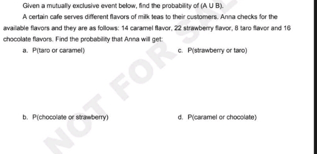 Given a mutually exclusive event below, find the probability of (A U B).
A certain cafe serves different flavors of milk teas to their customers. Anna checks for the
available flavors and they are as follows: 14 caramel flavor, 22 strawberry flavor, 8 taro flavor and 16
chocolate flavors. Find the probability that Anna will get:
a. P(taro or caramel) c. P(strawberry or taro)
b. P(chocolate or strawberry) d. P(caramel or chocolate)