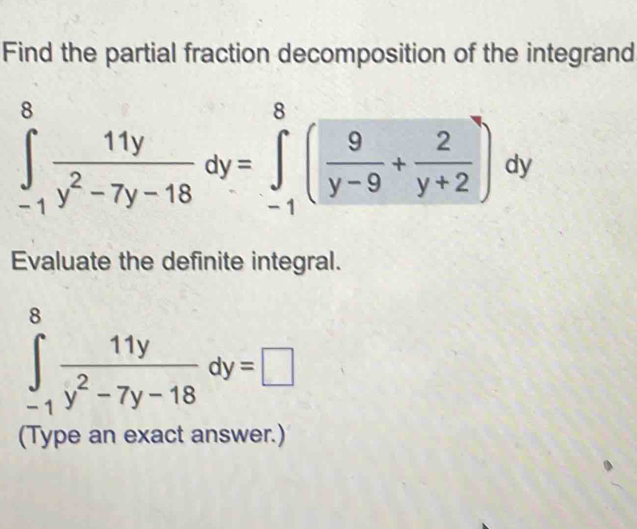 Find the partial fraction decomposition of the integrand
∈tlimits _(-1)^8 11y/y^2-7y-18 dy=∈tlimits _(-1)^8( 9/y-9 + 2/y+2 )dy
Evaluate the definite integral.
∈tlimits _(-1)^8 11y/y^2-7y-18 dy=□
(Type an exact answer.)