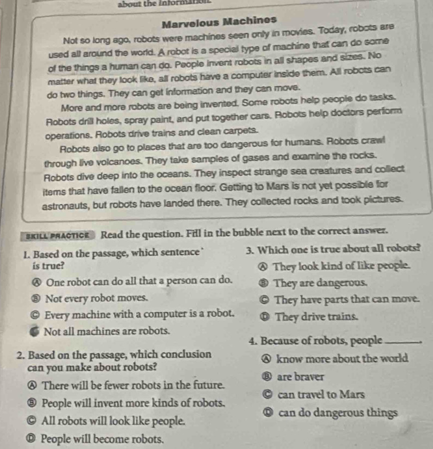 about the information.
Marvelous Machines
Not so long ago, robots were machines seen only in movies. Today, robots are
used all around the world. A robot is a special type of machine that can do some
of the things a human can do. People invent robots in all shapes and sizes. No
matter what they look like, all robots have a computer inside them. All robots can
do two things. They can get information and they can move.
More and more robots are being invented. Some robots help people do tasks.
Robots drill holes, spray paint, and put together cars. Robots help doctors perform
operations. Robots drive trains and clean carpets.
Robots also go to places that are too dangerous for humans. Robots crawl
through live volcanoes. They take samples of gases and examine the rocks.
Robots dive deep into the oceans. They inspect strange sea creatures and collect
items that have fallen to the ocean floor. Getting to Mars is not yet possible for
astronauts, but robots have landed there. They collected rocks and took pictures.
sKILL PRACTICE Read the question. Fill in the bubble next to the correct answer.
1. Based on the passage, which sentence’ 3. Which one is true about all robots?
is true? ④ They look kind of like people.
Ⓐ One robot can do all that a person can do. ⑧ They are dangerous.
⑧ Not every robot moves. 。 They have parts that can move.
Every machine with a computer is a robot. D They drive trains.
Not all machines are robots.
4. Because of robots, people_
2. Based on the passage, which conclusion ④ know more about the world
can you make about robots?
⑧ are braver
④ There will be fewer robots in the future.
© can travel to Mars
⑧ People will invent more kinds of robots.
◎ can do dangerous things
© All robots will look like people.
© People will become robots.