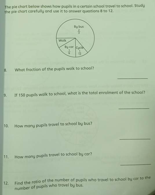 The pie chart below shows how pupils in a certain school travel to school. Study
the pie chart carefully and use it to answer questions 8 to 12.
8. What fraction of the pupils walk to school?
_
9. If 150 pupils walk to school, what is the total enrolment of the school?
_
10. How many pupils travel to school by bus?
_
11. How many pupils travel to school by car?
_
12. Find the ratio of the number of pupils who travel to school by car to the
number of pupils who travel by bus.