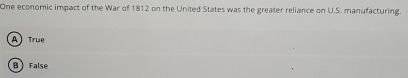 One economic impact of the War of 1812 on the United States was the greater reliance on U.S. manufacturing.
A True
B False