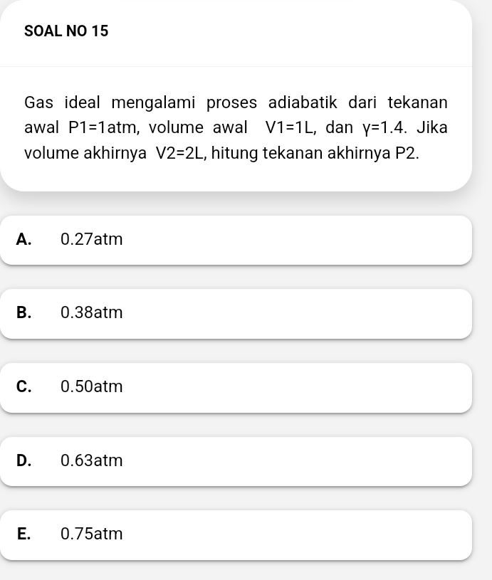 SOAL NO 15
Gas ideal mengalami proses adiabatik dari tekanan
awal P1=1 atm , volume awal V1=1L , dan y=1.4. Jika
volume akhirnya V2=2L , hitung tekanan akhirnya P2.
A. 0.27atm
B. 0.38atm
C. 0.50atm
D. 0.63atm
E. 0.75atm