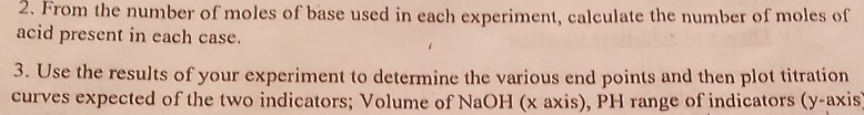 From the number of moles of base used in each experiment, calculate the number of moles of 
acid present in each case. 
3. Use the results of your experiment to determine the various end points and then plot titration 
curves expected of the two indicators; Volume of NaOH (x axis), PH range of indicators (y-axis