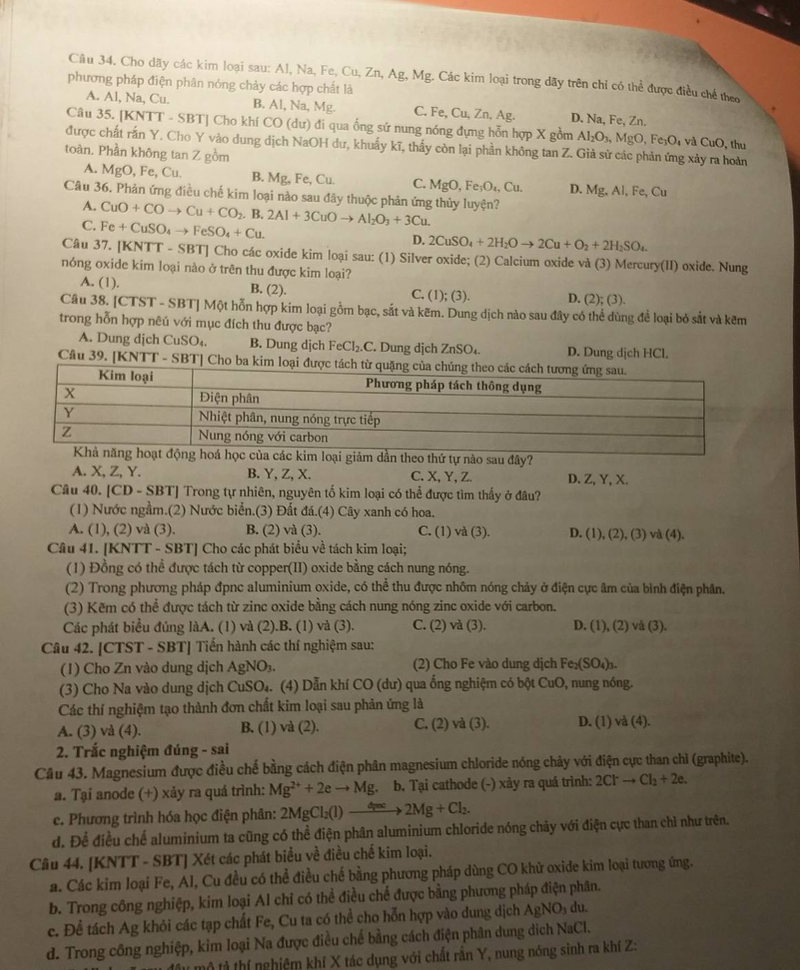 Cho dãy các kim loại sau: Al, Na, Fe, Cu, Zn, Ag, Mg. Các kim loại trong dãy trên chỉ có thể được điều chế theo
phương pháp điện phân nóng chảy các hợp chất là
A. Al, Na, Cu. B. Al, Na, Mg. C. Fe, Cu, Zn, Ag. D. Na, Fe, Zn.
Câu 35. [KNTT - SBT] Cho khí CO (dư) đi qua ống sứ nung nóng đựng hỗn hợp X gồm Al_2O_3,MgO,Fe_3O_4 và CuO , thu
được chất rấn Y. Cho Y vào dung dịch NaOH dư, khuấy kĩ, thấy còn lại phần không tan Z. Giả sử các phản ứng xảy ra hoàn
toàn. Phần không tan Z gồm
A. MgO, Fe, Cu. B. Mg,Fe,Cu.
C. MgO,Fe_3O_4,Cu. D. Mg,Al,Fe, Cu
Câu 36. Phản ứng điều chế kim loại nào sau đây thuộc phản ứng thủy luyện?
A. CuO+COto Cu+CO_2 B. 2Al+3CuOto Al_2O_3+3Cu.
C. Fe+CuSO_4to FeSO_4+Cu.
D. 2CuSO_4+2H_2Oto 2Cu+O_2+2H_2SO_4.
Câu 37. [KNTT - SBT] Cho các oxide kim loại sau: (1) Silver oxide; (2) Calcium oxide và (3) Mercury(II) oxide. Nung
nóng oxide kim loại nào ở trên thu được kim loại?
A. (1). B. (2). C. (1); (3). D. (2); (3).
Câu 38. [CTST - SBT] Một hỗn hợp kim loại gồm bạc, sắt và kẽm. Dung dịch nào sau đây có thể dùng để loại bỏ sắt và kẽm
trong hỗn hợp nêú với mục đích thu được bạc?
A. Dung dịch CuSO_4. B. Dung dịch Fe Cl_2.C Dung dịch ZnSO₄. D. Dung dịch HCl.
Câu 39. [KNTT - SBT] Cho ba 
Khả năng hoạt động hoá học của các kim loại giảm dần theo thứ tự nào sau đây?
A. X, Z, Y. B. Y, Z, X. C. X, Y, Z. D. Z, Y, X.
Câu 40. [CD - SBT] Trong tự nhiên, nguyên tố kim loại có thể được tìm thấy ở đâu?
(1) Nước ngầm.(2) Nước biển.(3) Đất đá.(4) Cây xanh có hoa.
A. (1), (2) và (3). B. (2) và (3). C. (1) và (3). D. (1), (2), (3) và (4).
Câu 41. [KNTT - SBT] Cho các phát biểu về tách kim loại;
(1) Đồng có thể được tách từ copper(II) oxide bằng cách nung nóng.
(2) Trong phương pháp đpnc aluminium oxide, có thể thu được nhôm nóng chảy ở điện cực âm của bình điện phân.
(3) Kẽm có thể được tách từ zinc oxide bằng cách nung nóng zinc oxide với carbon.
Các phát biểu đúng làA. (1) và (2).B. (1) và (3). C. (2) và (3). D. (1), (2) và (3).
Câu 42. [CTST - SBT] Tiến hành các thí nghiệm sau:
(1) Cho Zn vào dung dịch AgNO_3 (2) Cho Fe vào dung dịch Fe_2(SO_4)_3.
(3) Cho Na vào dung dịch CuSO₄. (4) Dẫn khí CO (dư) qua ống nghiệm có bột CuO, nung nóng.
Các thí nghiệm tạo thành đơn chất kim loại sau phản ứng là
A. (3) và (4). B. (1) và (2). C. (2) và (3). D. (1) và (4).
2. Trắc nghiệm đúng - sai
Câu 43. Magnesium được điều chế bằng cách điện phân magnesium chloride nóng chảy với điện cực than chỉ (graphite).
a. Tại anode (+) xảy ra quá trình: Mg^(2+)+2eto Mg. b. Tại cathode (-) xày ra quá trình: 2Clto Cl_2+2e.
e. Phương trình hóa học điện phân: 2MgCl_2(l)to 2Mg+Cl_2.
d. Để điều chế aluminium ta cũng có thể điện phân aluminium chloride nóng chảy với điện cực than chỉ như trên.
Câu 44. [KNTT - SBT] Xét các phát biểu về điều chế kim loại.
a. Các kim loại Fe, Al, Cu đều có thể điều chế bằng phương pháp dùng CO khử oxide kim loại tương ứng.
b. Trong công nghiệp, kim loại Al chỉ có thể điều chế được bằng phương pháp điện phân.
c. Để tách Ag khỏi các tạp chất Fe, Cu ta có thể cho hỗn hợp vào dung dịch AgNO₃ du.
d. Trong công nghiệp, kim loại Na được điều chế bằng cách điện phân dung dịch NaCl.
đây mô tả thí nghiệm khí X tác dụng với chất rấn Y, nung nóng sinh ra khí Z: