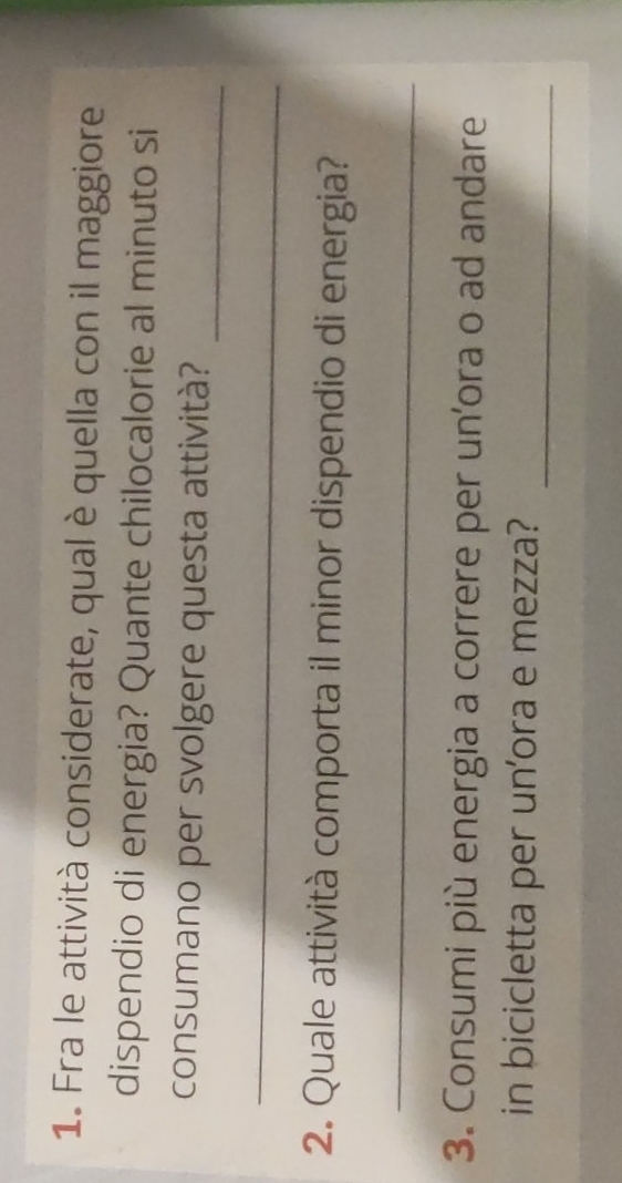 Fra le attività considerate, qual è quella con il maggiore 
dispendio di energia? Quante chilocalorie al minuto si 
_ 
consumano per svolgere questa attività? 
_ 
2. Quale attività comporta il minor dispendio di energia? 
_ 
3. Consumi più energia a correre per un'ora o ad andare 
_ 
in bicicletta per un'ora e mezza?