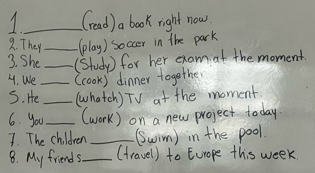 (read) a book right now. 
2. They _(play) soccer in the park 
3. She _(Study) for her exam at the moment. 
4. We _(cook) dinner together 
S. He _(hatch) TV at the moment. 
6. you_ 
(work) on a new project today. 
7. The children _(wim) in the pool. 
8. My friends_ 
(travel) to Europe this week.