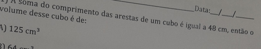 Data: I 
volume desse cubo é de:
O A soma do comprimento das arestas de um cubo é igual a 48 cm, então o
A) 125cm^3
31 64 _ 