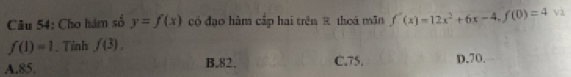 Cho hàm số y=f(x) có đạo hàm cấp hai trên 8 thoá mãn f''(x)=12x^2+6x-4, f(0)=4 và
f(1)=1. Tinh f(3).
A. 85. B. 82. C. 75. D. 70.