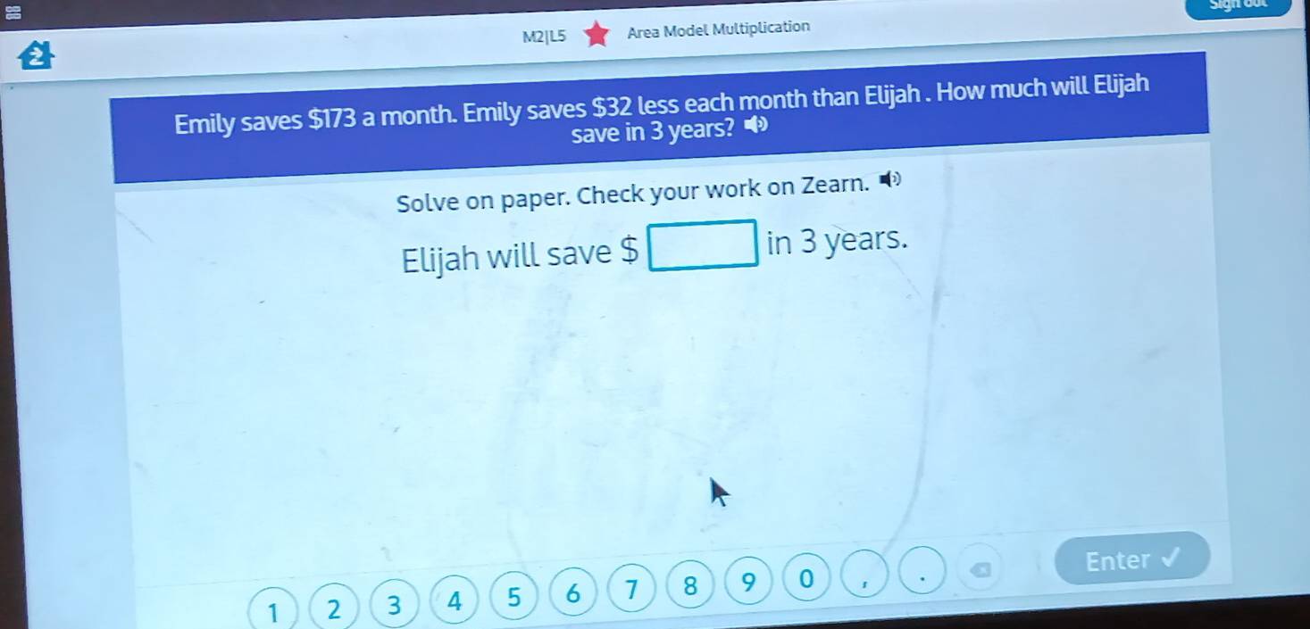 M2|L5 Area Model Multiplication 
Emily saves $173 a month. Emily saves $32 less each month than Elijah . How much will Elijah 
save in 3 years? 
Solve on paper. Check your work on Zearn. 
Elijah will save $ in 3 years. 
Enter
1 2 3 4 5 6 1 8 9 0 1