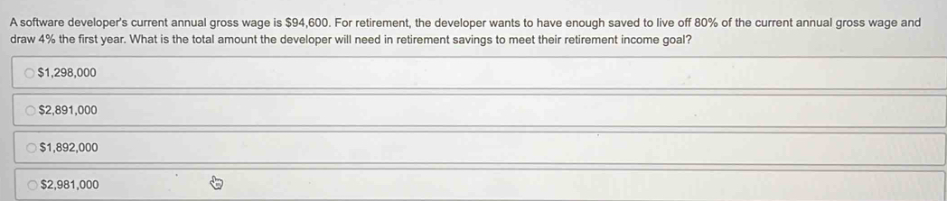 A software developer's current annual gross wage is $94,600. For retirement, the developer wants to have enough saved to live off 80% of the current annual gross wage and
draw 4% the first year. What is the total amount the developer will need in retirement savings to meet their retirement income goal?
$1,298,000
$2,891,000
$1,892,000
$2,981,000