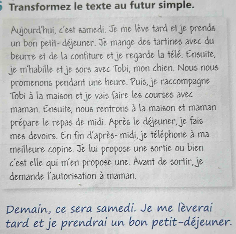 Transformez le texte au futur simple. 
Aujourd'hui, c'est samedi. Je me lève tard et je prends 
un bon petit-déjeuner. Je mange des tartines avec du 
beurre et de la confiture et je regarde la télé. Ensuite, 
je m'habille et je sors avec Tobi, mon chien. Nous nous 
promenons pendant une heure. Puis, je raccompagne 
Tobi à la maison et je vais faire les courses avec 
maman. Ensuite, nous rentrons à la maison et maman 
prépare le repas de midi. Après le déjeuner, je fais 
mes devoirs. En fin d'après-midi, je téléphone à ma 
meilleure copine. Je lui propose une sortie ou bien 
c'est elle qui m'en propose une. Avant de sortir, je 
demande l'autorisation à maman. 
Demain, ce sera samedi. Je me lèverai 
tard et je prendrai un bon petit-déjeuner.