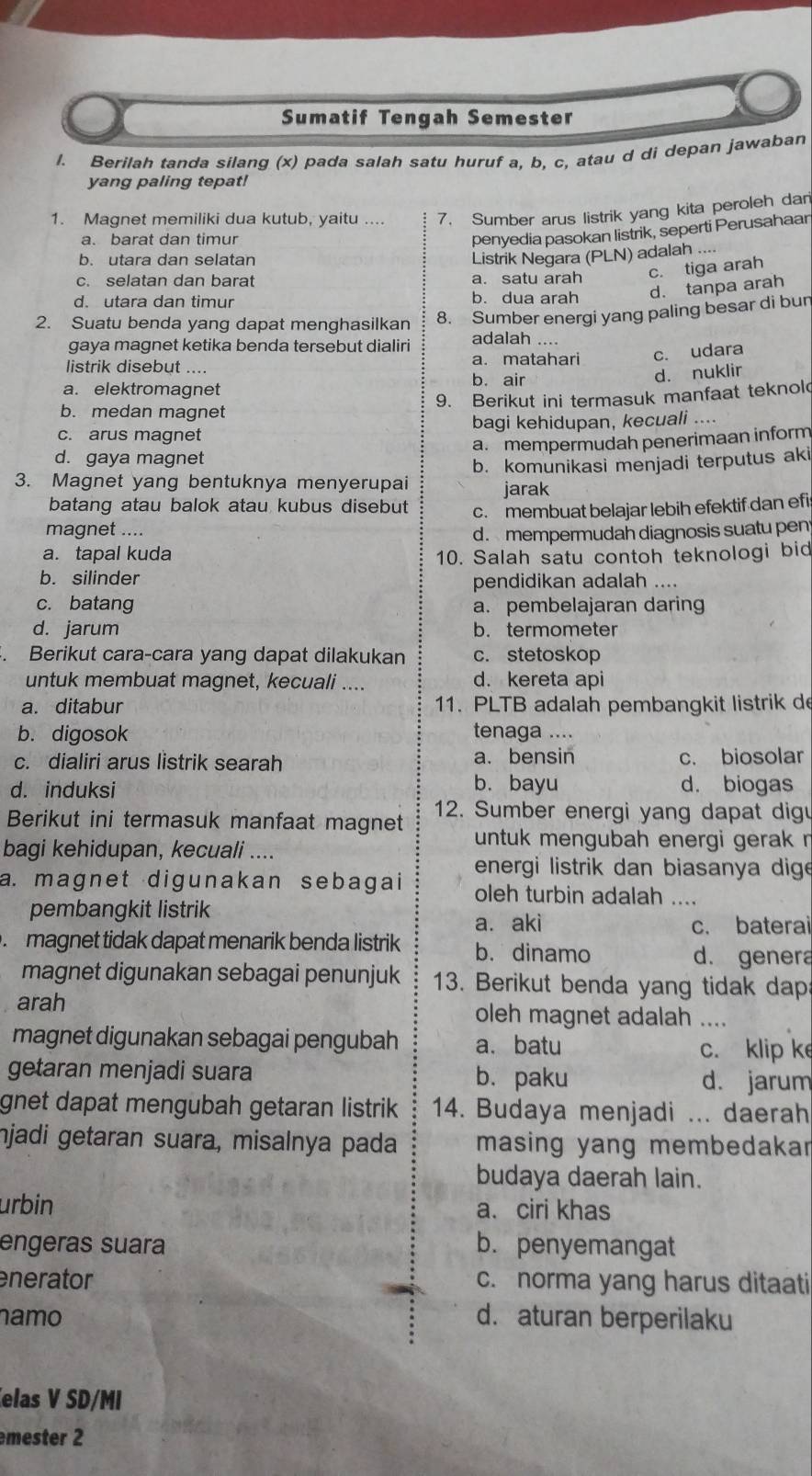 Sumatif Tengah Semester
l. Berilah tanda silang (x) pada salah satu huruf a, b, c, atau d di depan jawaban
yang paling tepat!
1. Magnet memiliki dua kutub, yaitu .... 7. Sumber arus listrik yang kita peroleh dan
a. barat dan timur
penyedia pasokan listrik, seperti Perusahaar
b. utara dan selatan
c. selatan dan barat a. satu arah Listrik Negara (PLN) adalah ...
c. tiga arah
d. utara dan timur b. dua arah d. tanpa arah
8. Sumber energi yang paling besar di bur
2. Suatu benda yang dapat menghasilkan adalah ....
gaya magnet ketika benda tersebut dialiri
listrik disebut .... a. matahari c. udara
d. nuklir
a. elektromagnet
b. air
9. Berikut ini termasuk manfaat teknol
b. medan magnet
c. arus magnet bagi kehidupan, kecuali ....
a. mempermudah penerimaan inform
d. gaya magnet
3. Magnet yang bentuknya menyerupai b. komunikasi menjadi terputus aki
jarak
batang atau balok atau kubus disebut c. membuat belajar lebih efektif dan efi
magnet ....
d. mempermudah diagnosis suatu pen
a. tapal kuda 10. Salah satu contoh teknologi bid
b. silinder pendidikan adalah ....
c. batang a. pembelajaran daring
d. jarum b. termometer
Berikut cara-cara yang dapat dilakukan c. stetoskop
untuk membuat magnet, kecuali .... d. kereta api
a. ditabur 11. PLTB adalah pembangkit listrik de
b. digosok tenaga ....
c. dialiri arus listrik searah a. bensin c. biosolar
d. induksi b. bayu d. biogas
Berikut ini termasuk manfaat magnet 12. Sumber energi yang dapat dig
bagi kehidupan, kecuali ....
untuk mengubah energi gerak r
energi listrik dan biasanya dige
a. magnet digunakan sebagai oleh turbin adalah ....
pembangkit listrik
a. aki c. baterai
magnet tidak dapat menarik benda listrik b. dinamo d. genera
magnet digunakan sebagai penunjuk 13. Berikut benda yang tidak dap
arah oleh magnet adalah ....
magnet digunakan sebagai pengubah a. batu c. klip k
getaran menjadi suara b.paku d. jarum
gnet dapat mengubah getaran listrik . 14. Budaya menjadi ... daerah
njadi getaran suara, misalnya pada masing yang membedakar
budaya daerah lain.
urbin a. ciri khas
engeras suara b. penyemangat
nerator c. norma yang harus ditaati
namo d. aturan berperilaku
elas V SD/MI
mester 2