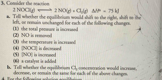 Consider the reaction
2NOCl(g)leftharpoons 2NO(g)+Cl_2(g)Delta H°=75kJ
a. Tell whether the equilibrium would shift to the right, shift to the 
left, or remain unchanged for each of the following changes. 
(1) the total pressure is increased 
(2) NO is removed 
(3) the temperature is increased 
(4) [NOCl] is decreased 
(5) [NO] is increased 
(6) a catalyst is added 
b. Tell whether the equilibrium Cl_2 concentration would increase, 
decrease, or remain the same for each of the above changes. 
4. For the following solution cauilibrium