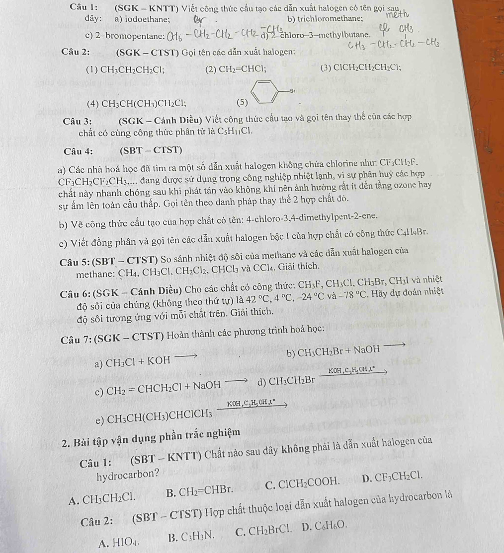 (SGK - KNTT) Viết công thức cấu tạo các dẫn xuất halogen có tên gọi sau
dây: a) iodoethane; b) trichloromethane;
c) 2-bromopentanc: d) 2-chloro-3-methylbutane.
Câu 2: (SGK-CTST) Gọi tên các dẫn xuất halogen:
(1) CH_3CH_2CH_2Cl; (2) CH_2=CHCl : (3) ClCH_2CH_2CH_2Cl;
Br
(4) CH_3CH(CH_3)CH_2Cl; (5)
Câu 3: (SGK- -  Cánh Diều) Viết công thức cấu tạo và gọi tên thay thế của các hợp
chất có cùng công thức phân tử a C_5H_11Cl.
Câu 4: (SBT-CTST)
a) Các nhà hoá học đã tìm ra một số dẫn xuất halogen không chứa chlorine như: CF_3CH_2F.
CF_3CH_2CF_2CH_3. ,... dang dược sử dụng trọng công nghiệp nhiệt lạnh, vì sự phân huỷ các hợp
chất này nhanh chóng sau khi phát tán vào không khí nên ảnh hưởng rắt ít đến tầng ozone hay
sự ẩm lên toàn cầu thấp. Gọi tên theo danh pháp thay thế 2 hợp chất đó.
b) Vẽ công thức cấu tạo của hợp chất có tên: 4-chloro-3,4-dimethylpent-2-ene.
c) Viết đồng phân và gọi tên các dẫn xuất halogen bậc I của hợp chất có công thức C4HBr.
Câu 5 5:(SBT BT - CTST) So sánh nhiệt độ sôi của methane và các dẫn xuất halogen của
methane: CH₄ CH_3Cl.CH_2Cl_2 , CHCl₃ và CCl4. Giải thích.
Câu 6: (SGK - Cánh Diều) Cho các chất có công thức: CH_3F,CH_3Cl,CH_3Br , CH3I và nhiệt
độ sôi của chúng (không theo thứ tự) là 42°C,4°C,-24°C và -78°C. Hãy dự đoán nhiệt
độ sôi tương ứng với mỗi chất trên. Giải thích.
Câu 7:(SGK-CTST) ') Hoàn thành các phương trình hoá học:
b) CH_3CH_2Br+NaOH
a) CH_3Cl+KOH to
c) CH_2=CHCH_2Cl+NaOHto d) CH_3CH_2Br _ KOH,C_2H_5OH,t°
e) CH_3CH(CH_3)CHClCH_3frac KOH,C_2H_5OH,t°
2. Bài tập vận dụng phần trắc nghiệm
Câu 1: (SBT-KNTT) Chất nào sau đây không phải là dẫn xuất halogen của
hydrocarbon?
A. CH_3CH_2Cl. B. CH_2=CHBr. C. ClCH_2COOH. D. CF_3CH_2Cl.
Cau2:(SBT-CTST) Hợp chất thuộc loại dẫn xuất halogen của hydrocarbon là
A. HIO_4. B. C_3H_3N. C. CH_2BrCl. D. C_6H_6O.